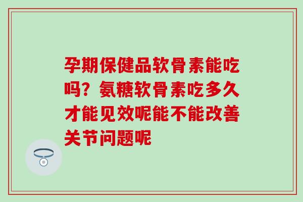 孕期保健品软骨素能吃吗？氨糖软骨素吃多久才能见效呢能不能改善关节问题呢