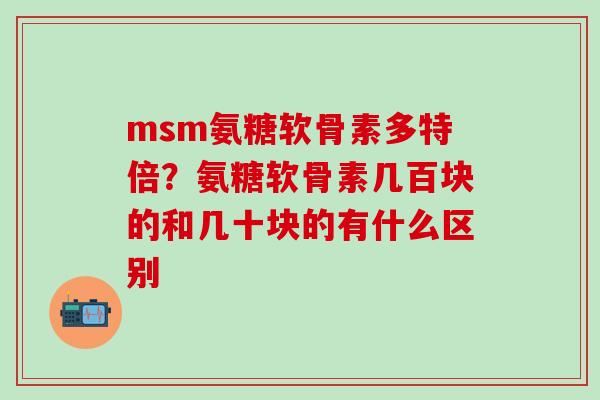 msm氨糖软骨素多特倍？氨糖软骨素几百块的和几十块的有什么区别