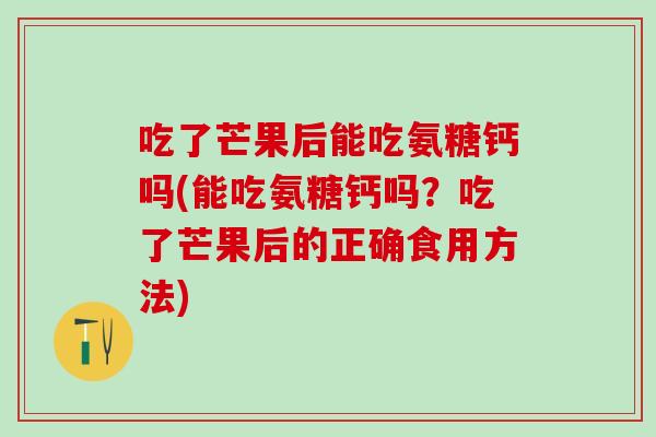 吃了芒果后能吃氨糖钙吗(能吃氨糖钙吗？吃了芒果后的正确食用方法)