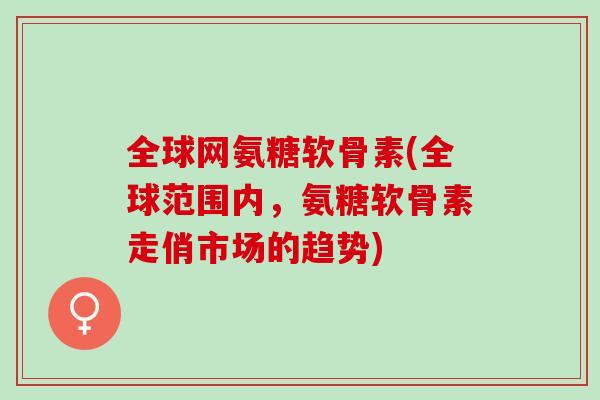 全球网氨糖软骨素(全球范围内，氨糖软骨素走俏市场的趋势)