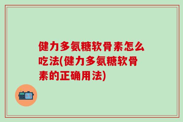 健力多氨糖软骨素怎么吃法(健力多氨糖软骨素的正确用法)