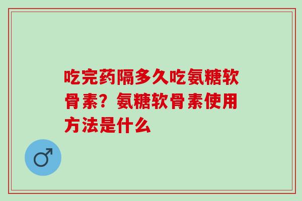 吃完药隔多久吃氨糖软骨素？氨糖软骨素使用方法是什么