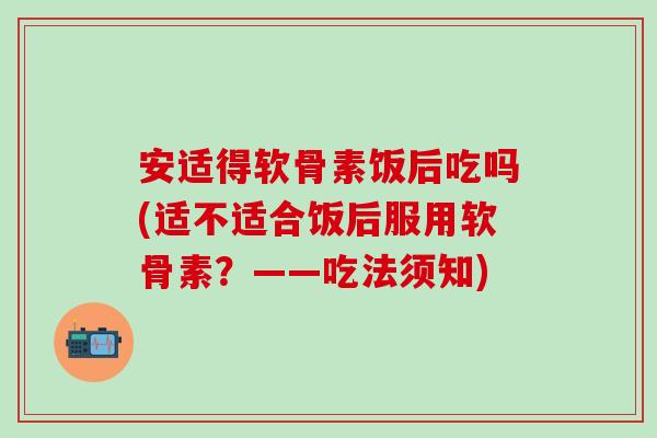 安适得软骨素饭后吃吗(适不适合饭后服用软骨素？——吃法须知)