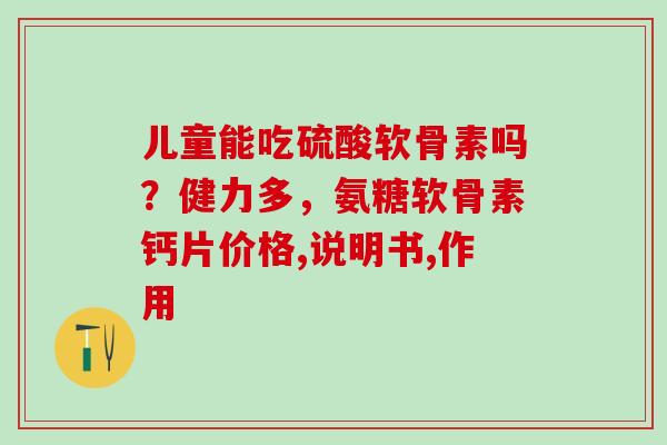 儿童能吃硫酸软骨素吗？健力多，氨糖软骨素钙片价格,说明书,作用