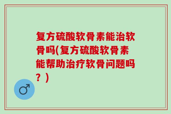 复方硫酸软骨素能治软骨吗(复方硫酸软骨素能帮助治疗软骨问题吗？)
