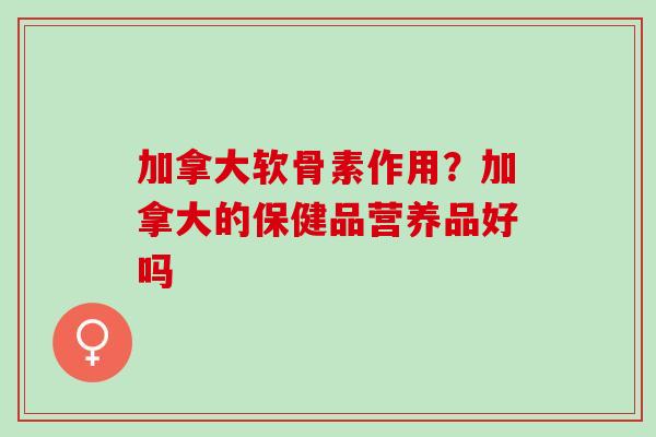 加拿大软骨素作用？加拿大的保健品营养品好吗