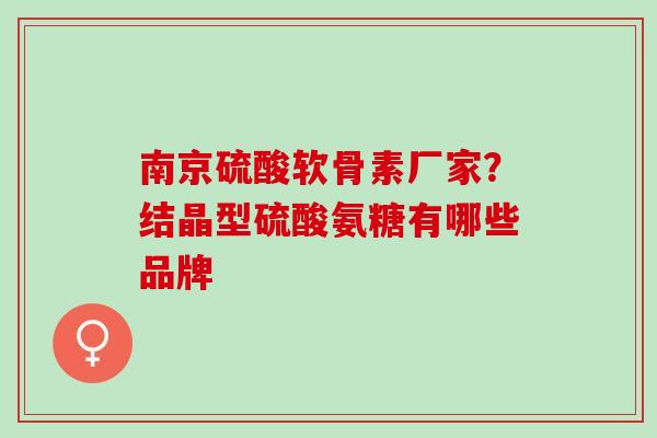 南京硫酸软骨素厂家？结晶型硫酸氨糖有哪些品牌
