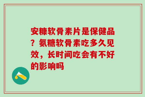 安糠软骨素片是保健品？氨糖软骨素吃多久见效，长时间吃会有不好的影响吗