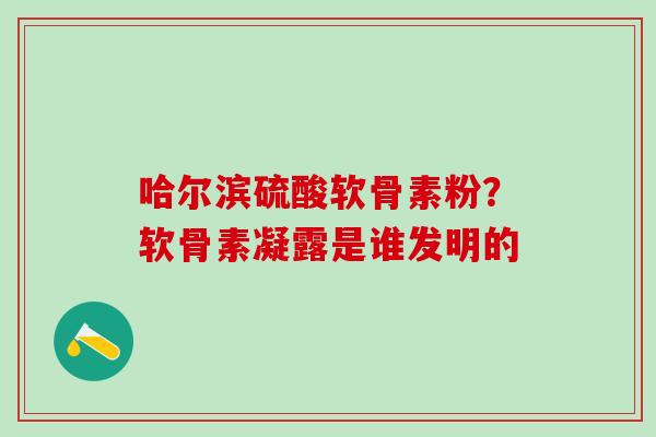 哈尔滨硫酸软骨素粉?软骨素凝露是谁发明的 哈尔滨硫酸软骨素粉?软骨素凝露是谁发明的