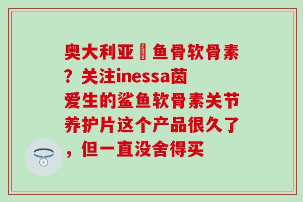 奥大利亚鯊鱼骨软骨素？关注inessa茵爱生的鲨鱼软骨素关节养护片这个产品很久了，但一直没舍得买