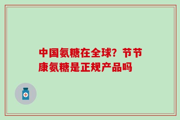 中国氨糖在全球?节节康氨糖是正规产品吗 中国氨糖在全球?节节康氨糖是正规产品吗