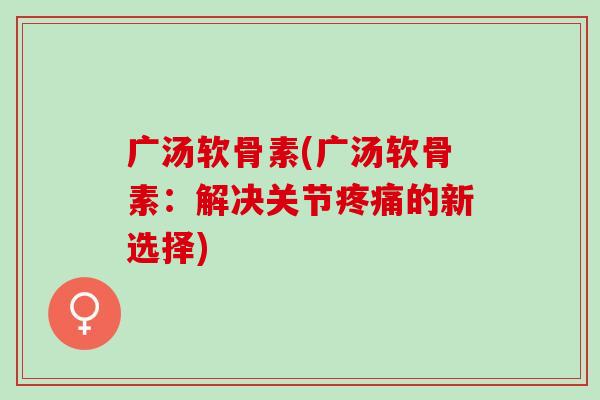 广汤软骨素(广汤软骨素：解决关节疼痛的新选择)