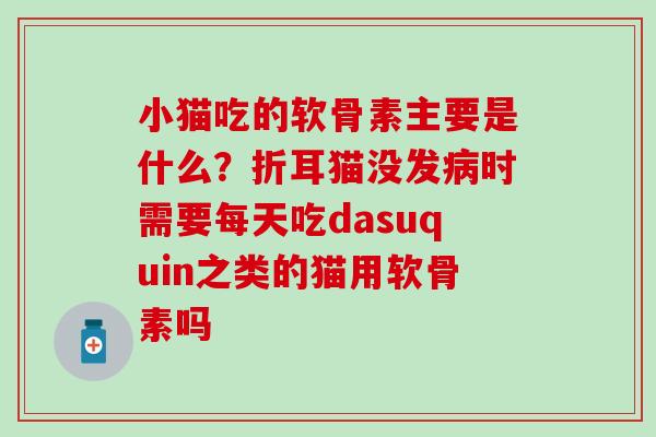 小猫吃的软骨素主要是什么？折耳猫没发病时需要每天吃dasuquin之类的猫用软骨素吗
