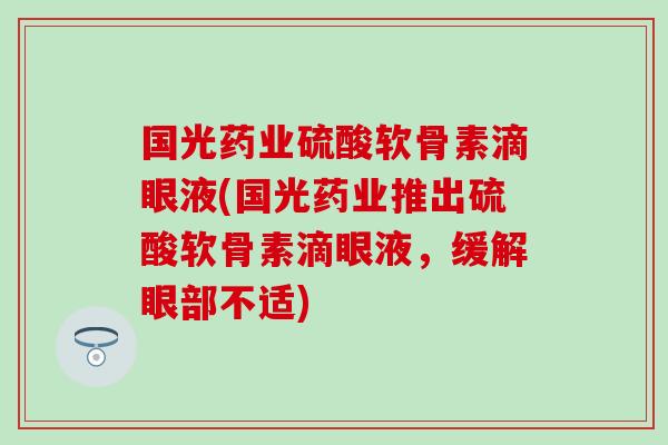 国光药业硫酸软骨素滴眼液(国光药业推出硫酸软骨素滴眼液，缓解眼部不适)