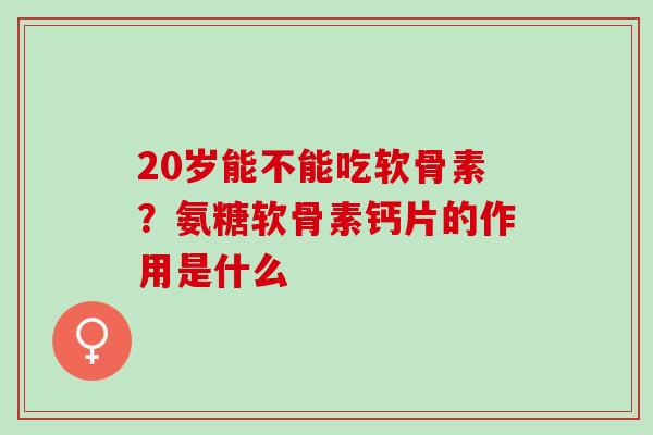 20岁能不能吃软骨素？氨糖软骨素钙片的作用是什么
