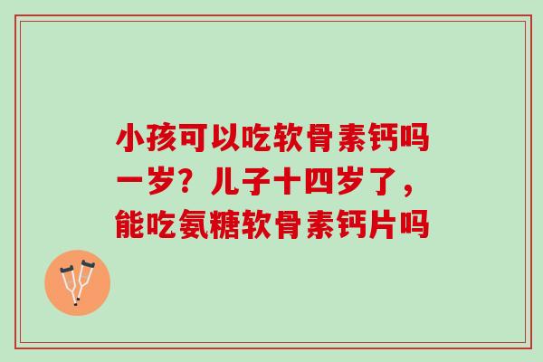 小孩可以吃软骨素钙吗一岁？儿子十四岁了，能吃氨糖软骨素钙片吗