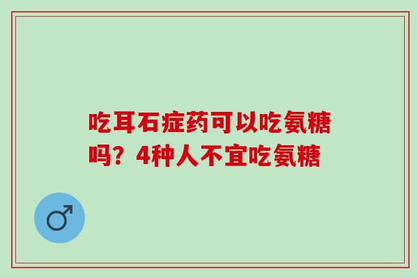 吃耳石症药可以吃氨糖吗？4种人不宜吃氨糖