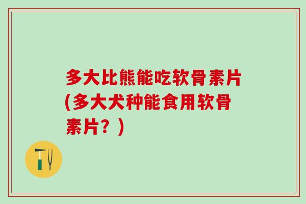 多大比熊能吃软骨素片(多大犬种能食用软骨素片？)