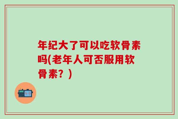 年纪大了可以吃软骨素吗(老年人可否服用软骨素？)
