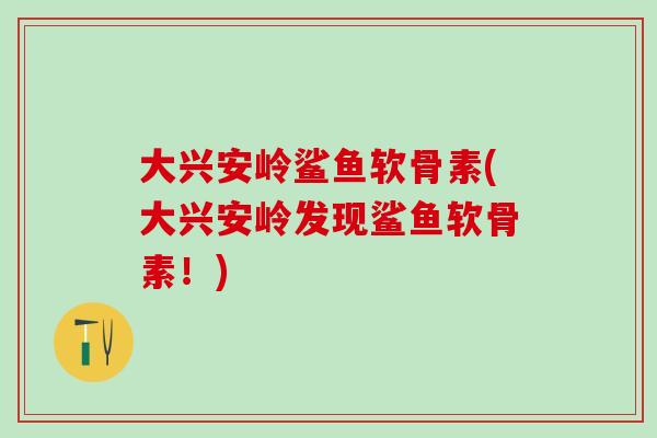 大兴安岭鲨鱼软骨素(大兴安岭发现鲨鱼软骨素！)