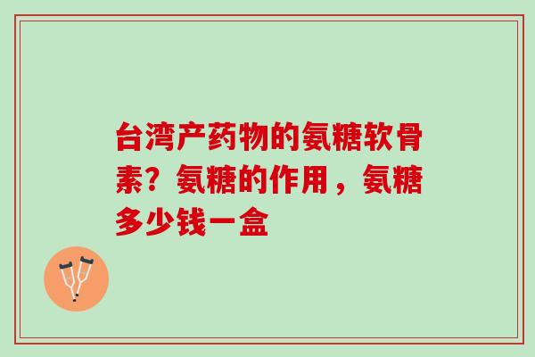 台湾产药物的氨糖软骨素？氨糖的作用，氨糖多少钱一盒