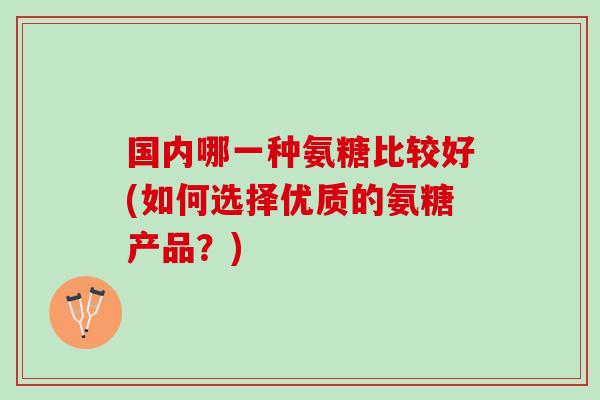 国内哪一种氨糖比较好(如何选择优质的氨糖产品?) 国内哪一种氨糖比较好(如何选择优质的氨糖产品?)
