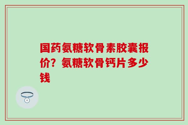 国药氨糖软骨素胶囊报价？氨糖软骨钙片多少钱