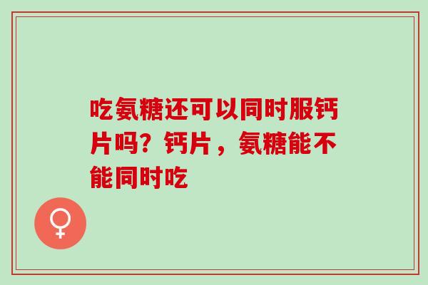 吃氨糖还可以同时服钙片吗？钙片，氨糖能不能同时吃