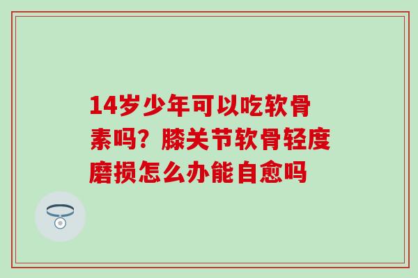 14岁少年可以吃软骨素吗？膝关节软骨轻度磨损怎么办能自愈吗