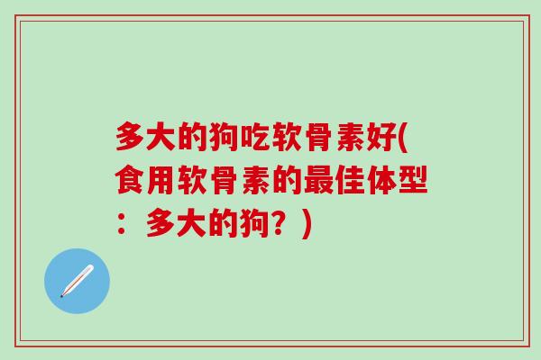 多大的狗吃软骨素好(食用软骨素的佳体型:多大的狗?) 多大的狗吃软骨素好(食用软骨素的佳体型:多大的狗?)