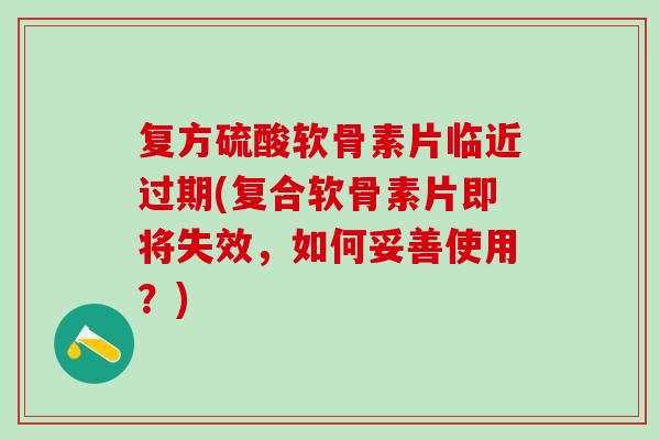 复方硫酸软骨素片临近过期(复合软骨素片即将失效，如何妥善使用？)