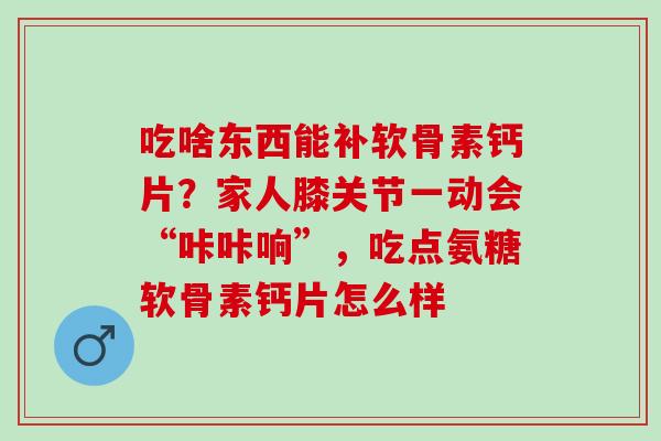 吃啥东西能补软骨素钙片？家人膝关节一动会“咔咔响”，吃点氨糖软骨素钙片怎么样