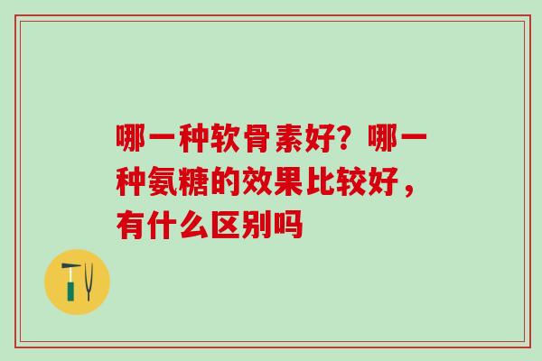 哪一种软骨素好？哪一种氨糖的效果比较好，有什么区别吗