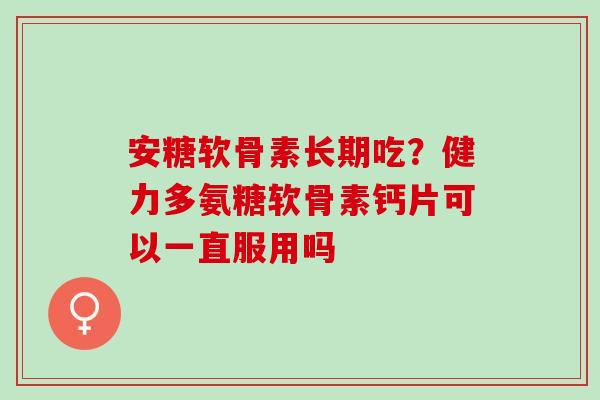 安糖软骨素长期吃？健力多氨糖软骨素钙片可以一直服用吗