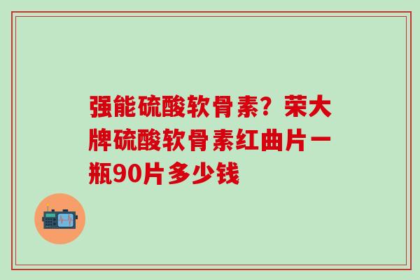 强能硫酸软骨素？荣大牌硫酸软骨素红曲片一瓶90片多少钱