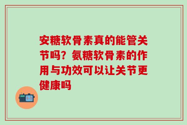 安糖软骨素真的能管关节吗？氨糖软骨素的作用与功效可以让关节更健康吗