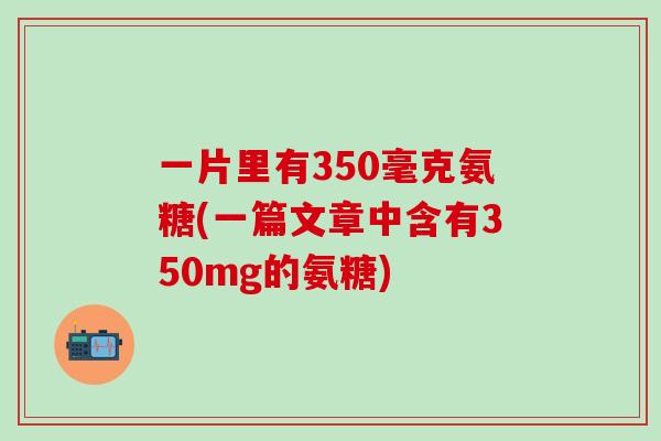 一片里有350毫克氨糖(一篇文章中含有350mg的氨糖)