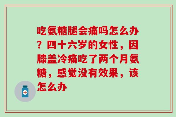 吃氨糖腿会痛吗怎么办？四十六岁的女性，因膝盖冷痛吃了两个月氨糖，感觉没有效果，该怎么办