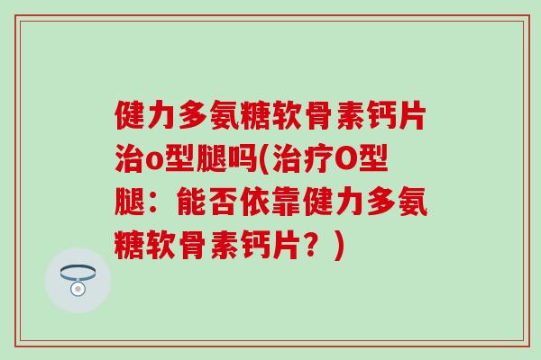 健力多氨糖软骨素钙片o型腿吗(O型腿：能否依靠健力多氨糖软骨素钙片？)