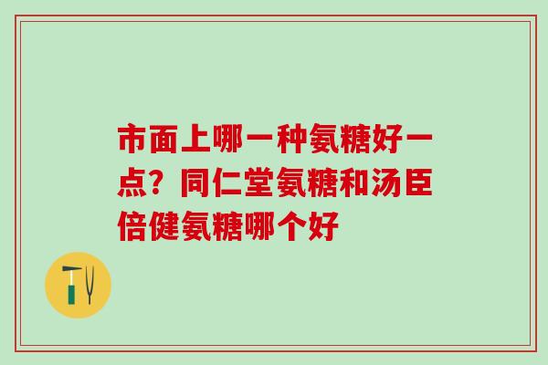 市面上哪一种氨糖好一点？同仁堂氨糖和汤臣倍健氨糖哪个好