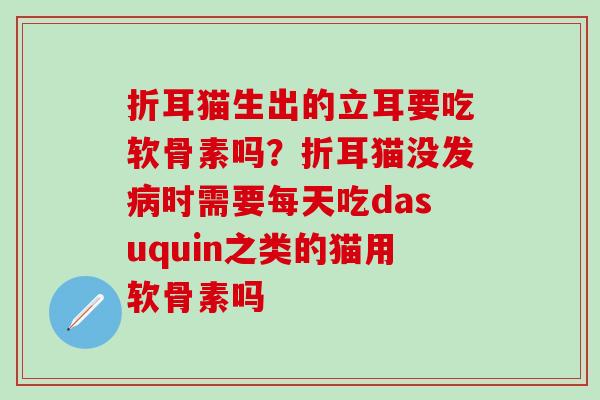 折耳猫生出的立耳要吃软骨素吗？折耳猫没发病时需要每天吃dasuquin之类的猫用软骨素吗
