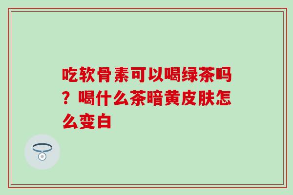 吃软骨素可以喝绿茶吗？喝什么茶暗黄皮肤怎么变白