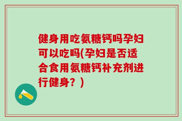 健身用吃氨糖钙吗孕妇可以吃吗(孕妇是否适合食用氨糖钙补充剂进行健身？)