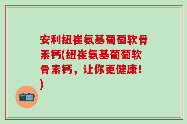 安利纽崔氨基葡萄软骨素钙(纽崔氨基葡萄软骨素钙，让你更健康！)