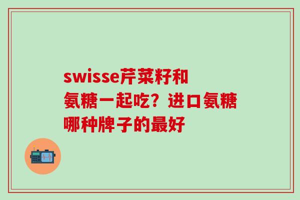 swisse芹菜籽和氨糖一起吃？进口氨糖哪种牌子的最好