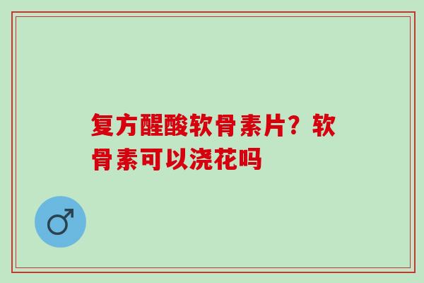 复方醒酸软骨素片？软骨素可以浇花吗