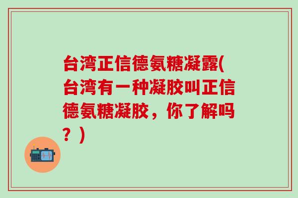 台湾正信德氨糖凝露(台湾有一种凝胶叫正信德氨糖凝胶，你了解吗？)