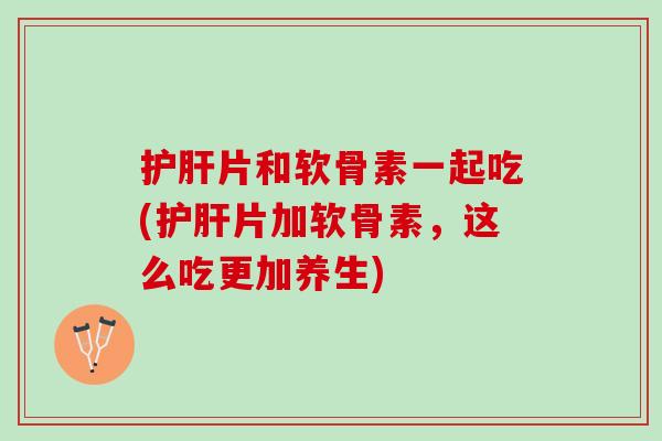 护肝片和软骨素一起吃(护肝片加软骨素，这么吃更加养生)