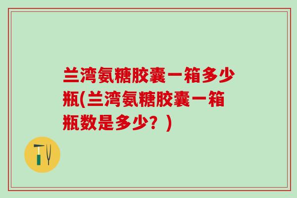 兰湾氨糖胶囊一箱多少瓶(兰湾氨糖胶囊一箱瓶数是多少？)