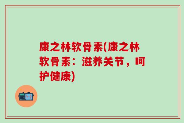 康之林软骨素(康之林软骨素：滋养关节，呵护健康)